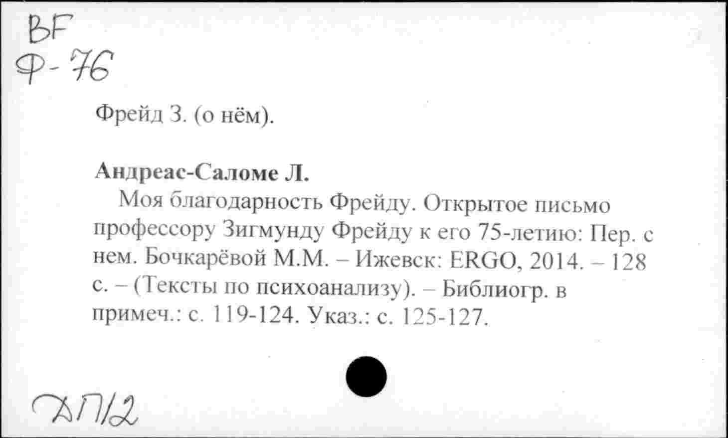 ﻿
Фрейд 3. (о нём).
Андреас-Саломе Л.
Моя благодарность Фрейду. Открытое письмо профессору Зигмунду Фрейду к его 75-летию: Пер. с нем. Бочкарёвой М.М. - Ижевск: ERGO, 2014.-128 с. - (Тексты по психоанализу). - Библиогр. в примем.: с. 119-124. Указ.: с. 125-127.
